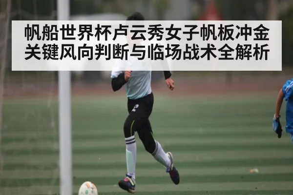帆船世界杯卢云秀女子帆板冲金关键风向判断与临场战术全解析 - kaiyun