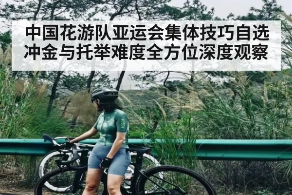 中国花游队亚运会集体技巧自选冲金与托举难度全方位深度观察 - kaiyun