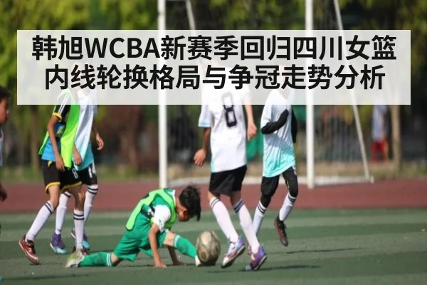 韩旭WCBA新赛季回归四川女篮内线轮换格局与争冠走势分析 - kaiyun
